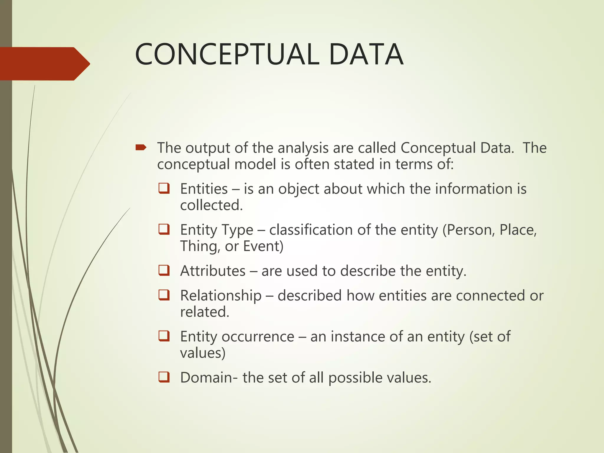 CONCEPTUAL DATA
 The output of the analysis are called Conceptual Data. The
conceptual model is often stated in terms of:
 Entities – is an object about which the information is
collected.
 Entity Type – classification of the entity (Person, Place,
Thing, or Event)
 Attributes – are used to describe the entity.
 Relationship – described how entities are connected or
related.
 Entity occurrence – an instance of an entity (set of
values)
 Domain- the set of all possible values.
 