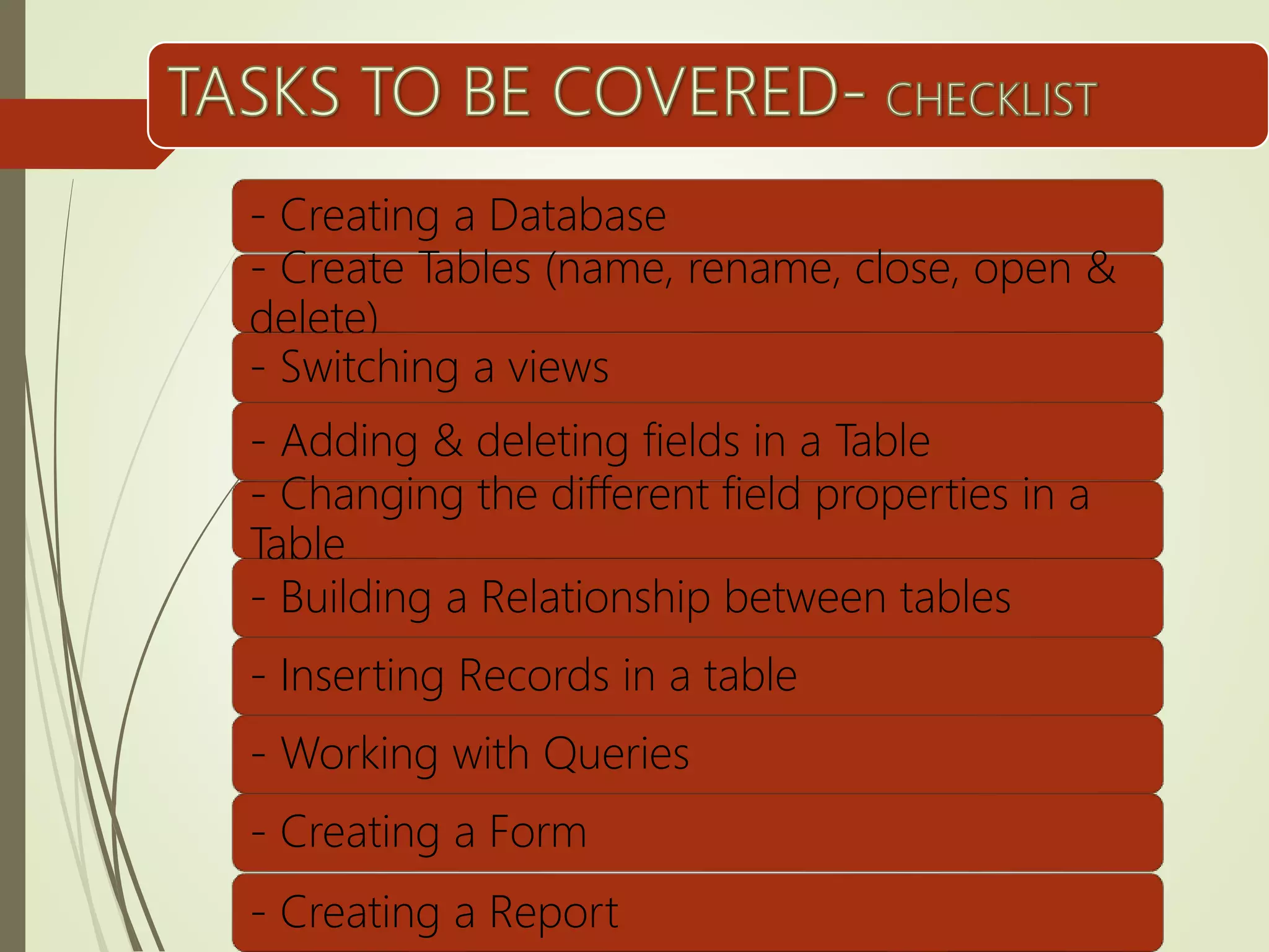 - Creating a Database
- Create Tables (name, rename, close, open &
delete)
- Switching a views
- Adding & deleting fields in a Table
- Changing the different field properties in a
Table
- Building a Relationship between tables
- Inserting Records in a table
- Working with Queries
- Creating a Form
- Creating a Report
 