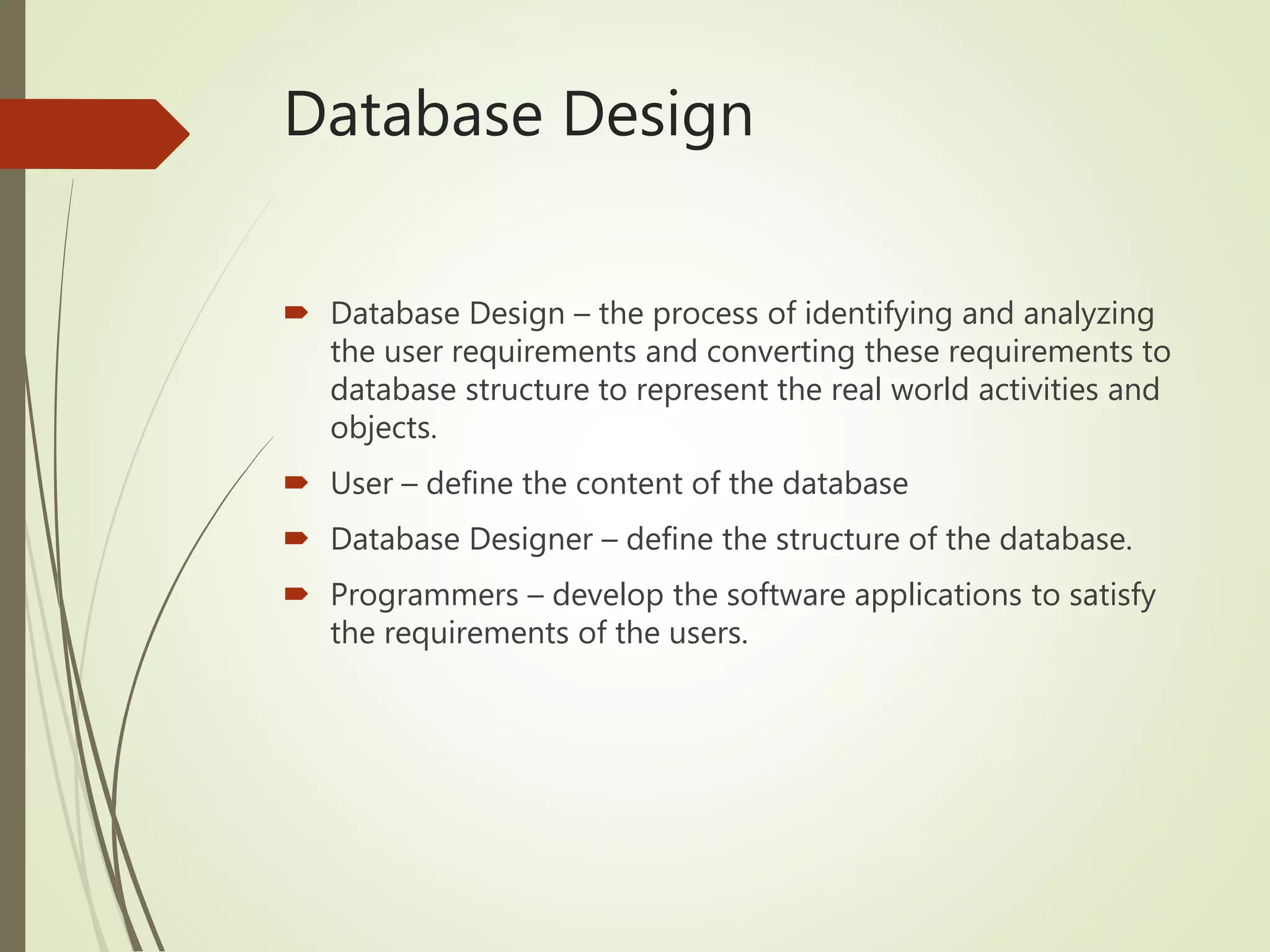 Database Design
 Database Design – the process of identifying and analyzing
the user requirements and converting these requirements to
database structure to represent the real world activities and
objects.
 User – define the content of the database
 Database Designer – define the structure of the database.
 Programmers – develop the software applications to satisfy
the requirements of the users.
 