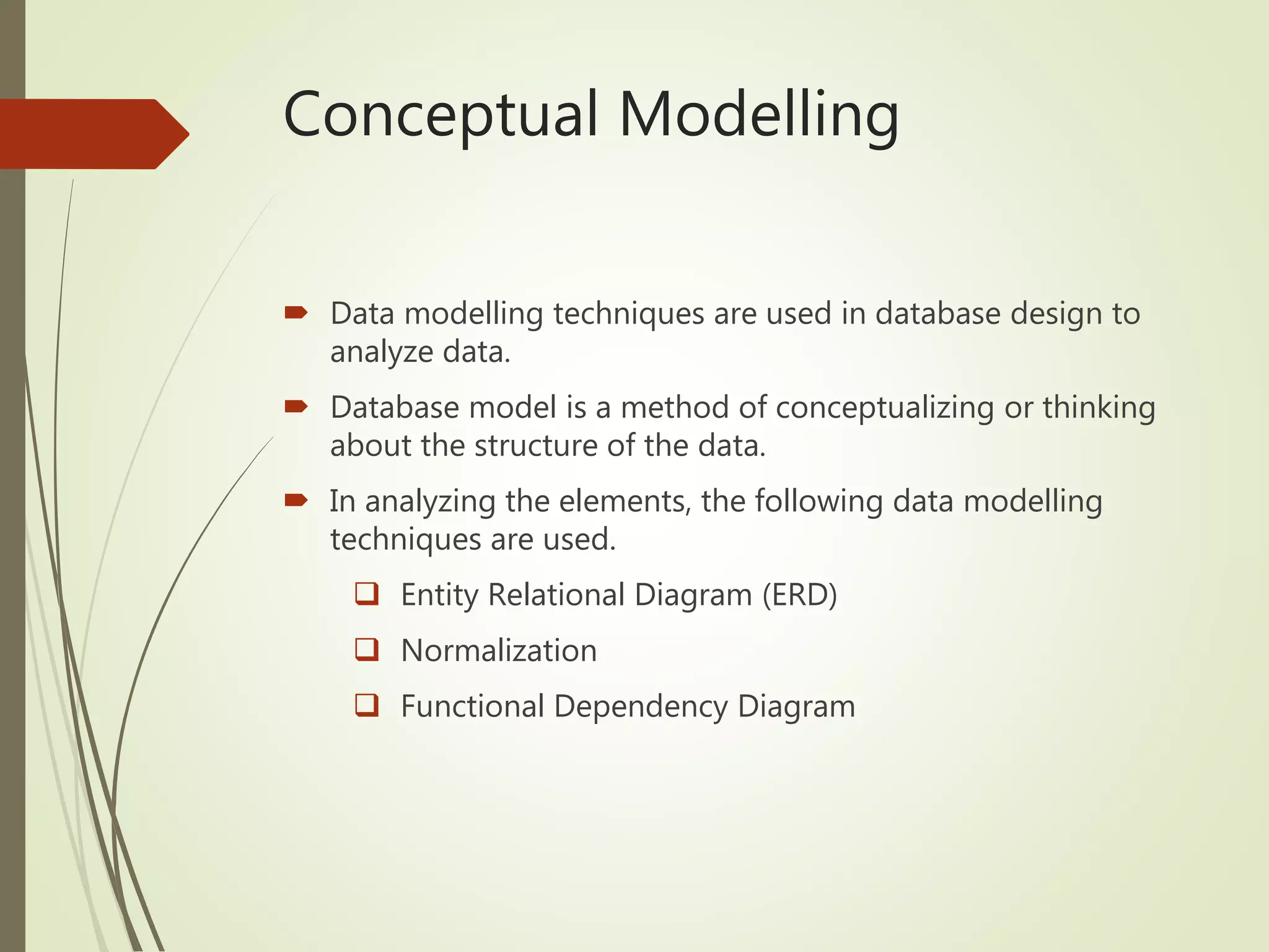 Conceptual Modelling
 Data modelling techniques are used in database design to
analyze data.
 Database model is a method of conceptualizing or thinking
about the structure of the data.
 In analyzing the elements, the following data modelling
techniques are used.
 Entity Relational Diagram (ERD)
 Normalization
 Functional Dependency Diagram
 