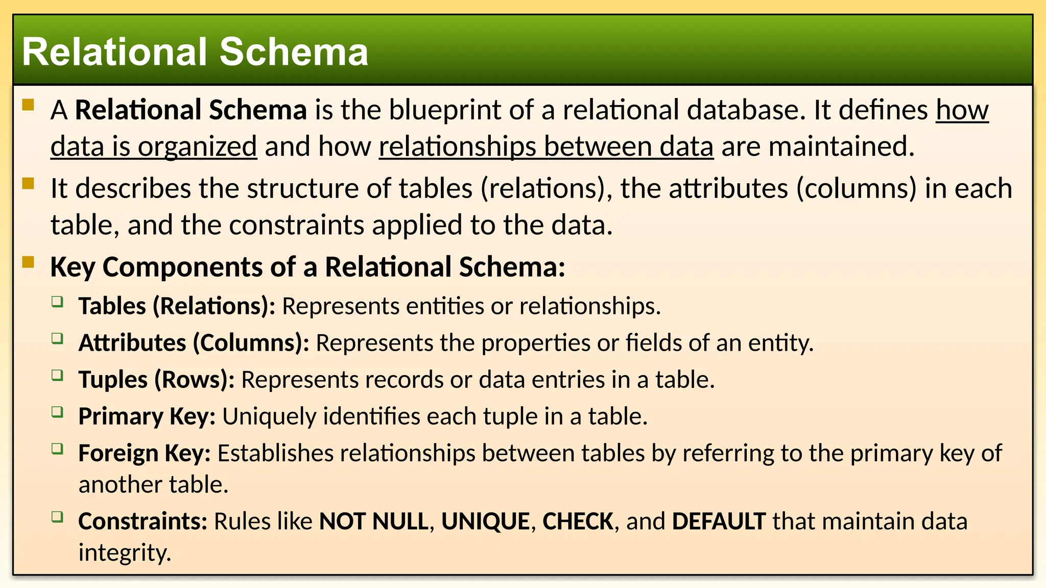  A Relational Schema is the blueprint of a relational database. It defines how
data is organized and how relationships between data are maintained.
 It describes the structure of tables (relations), the attributes (columns) in each
table, and the constraints applied to the data.
 Key Components of a Relational Schema:
 Tables (Relations): Represents entities or relationships.
 Attributes (Columns): Represents the properties or fields of an entity.
 Tuples (Rows): Represents records or data entries in a table.
 Primary Key: Uniquely identifies each tuple in a table.
 Foreign Key: Establishes relationships between tables by referring to the primary key of
another table.
 Constraints: Rules like NOT NULL, UNIQUE, CHECK, and DEFAULT that maintain data
integrity.
Relational Schema
 