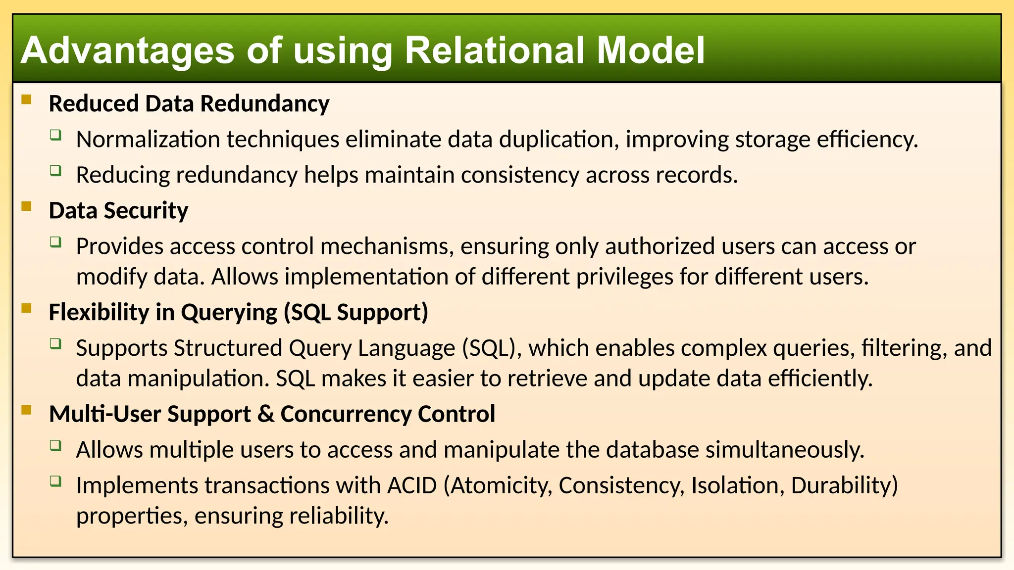 Reduced Data Redundancy
 Normalization techniques eliminate data duplication, improving storage efficiency.
 Reducing redundancy helps maintain consistency across records.
 Data Security
 Provides access control mechanisms, ensuring only authorized users can access or
modify data. Allows implementation of different privileges for different users.
 Flexibility in Querying (SQL Support)
 Supports Structured Query Language (SQL), which enables complex queries, filtering, and
data manipulation. SQL makes it easier to retrieve and update data efficiently.
 Multi-User Support & Concurrency Control
 Allows multiple users to access and manipulate the database simultaneously.
 Implements transactions with ACID (Atomicity, Consistency, Isolation, Durability)
properties, ensuring reliability.
Advantages of using Relational Model
 