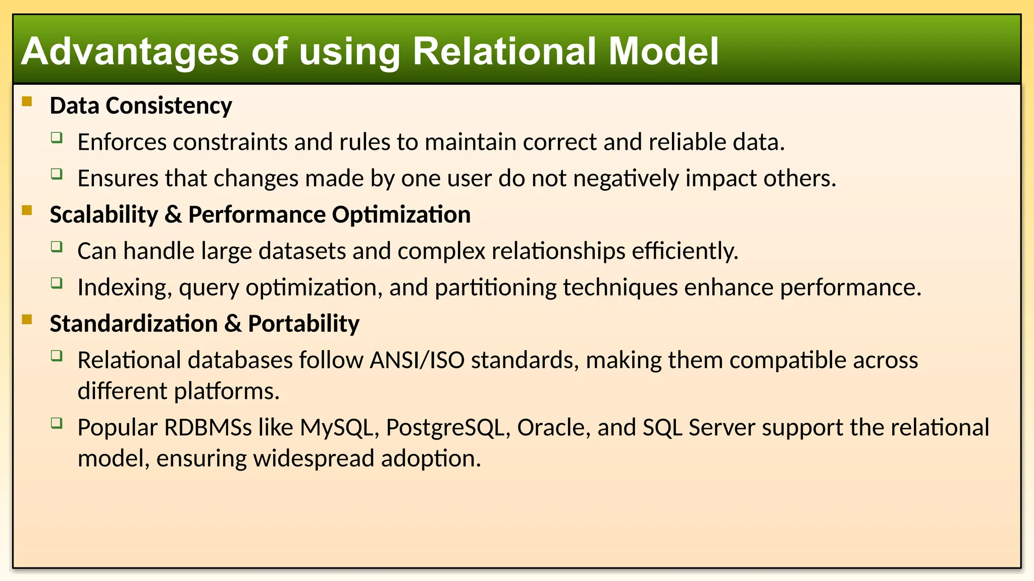  Data Consistency
 Enforces constraints and rules to maintain correct and reliable data.
 Ensures that changes made by one user do not negatively impact others.
 Scalability & Performance Optimization
 Can handle large datasets and complex relationships efficiently.
 Indexing, query optimization, and partitioning techniques enhance performance.
 Standardization & Portability
 Relational databases follow ANSI/ISO standards, making them compatible across
different platforms.
 Popular RDBMSs like MySQL, PostgreSQL, Oracle, and SQL Server support the relational
model, ensuring widespread adoption.
Advantages of using Relational Model
 