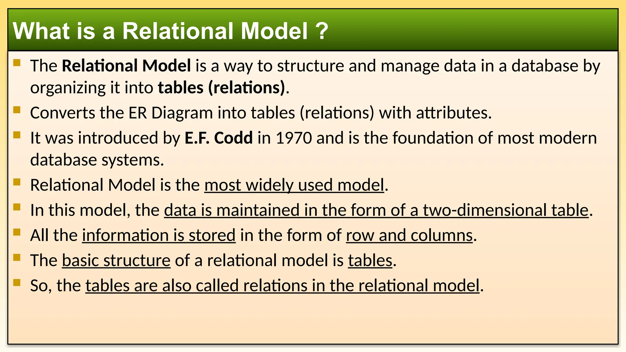  The Relational Model is a way to structure and manage data in a database by
organizing it into tables (relations).
 Converts the ER Diagram into tables (relations) with attributes.
 It was introduced by E.F. Codd in 1970 and is the foundation of most modern
database systems.
 Relational Model is the most widely used model.
 In this model, the data is maintained in the form of a two-dimensional table.
 All the information is stored in the form of row and columns.
 The basic structure of a relational model is tables.
 So, the tables are also called relations in the relational model.
What is a Relational Model ?
 