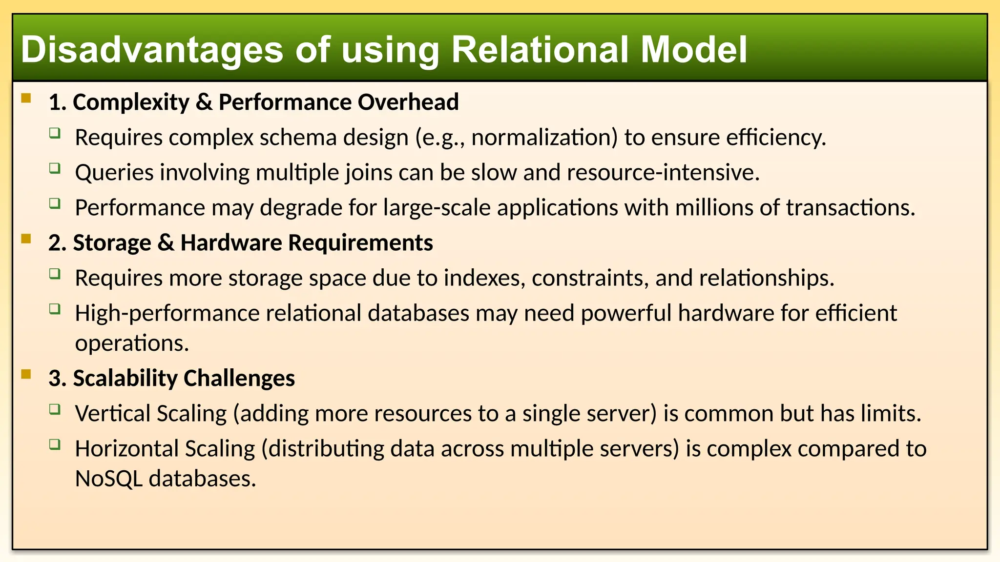  1. Complexity & Performance Overhead
 Requires complex schema design (e.g., normalization) to ensure efficiency.
 Queries involving multiple joins can be slow and resource-intensive.
 Performance may degrade for large-scale applications with millions of transactions.
 2. Storage & Hardware Requirements
 Requires more storage space due to indexes, constraints, and relationships.
 High-performance relational databases may need powerful hardware for efficient
operations.
 3. Scalability Challenges
 Vertical Scaling (adding more resources to a single server) is common but has limits.
 Horizontal Scaling (distributing data across multiple servers) is complex compared to
NoSQL databases.
Disadvantages of using Relational Model
 