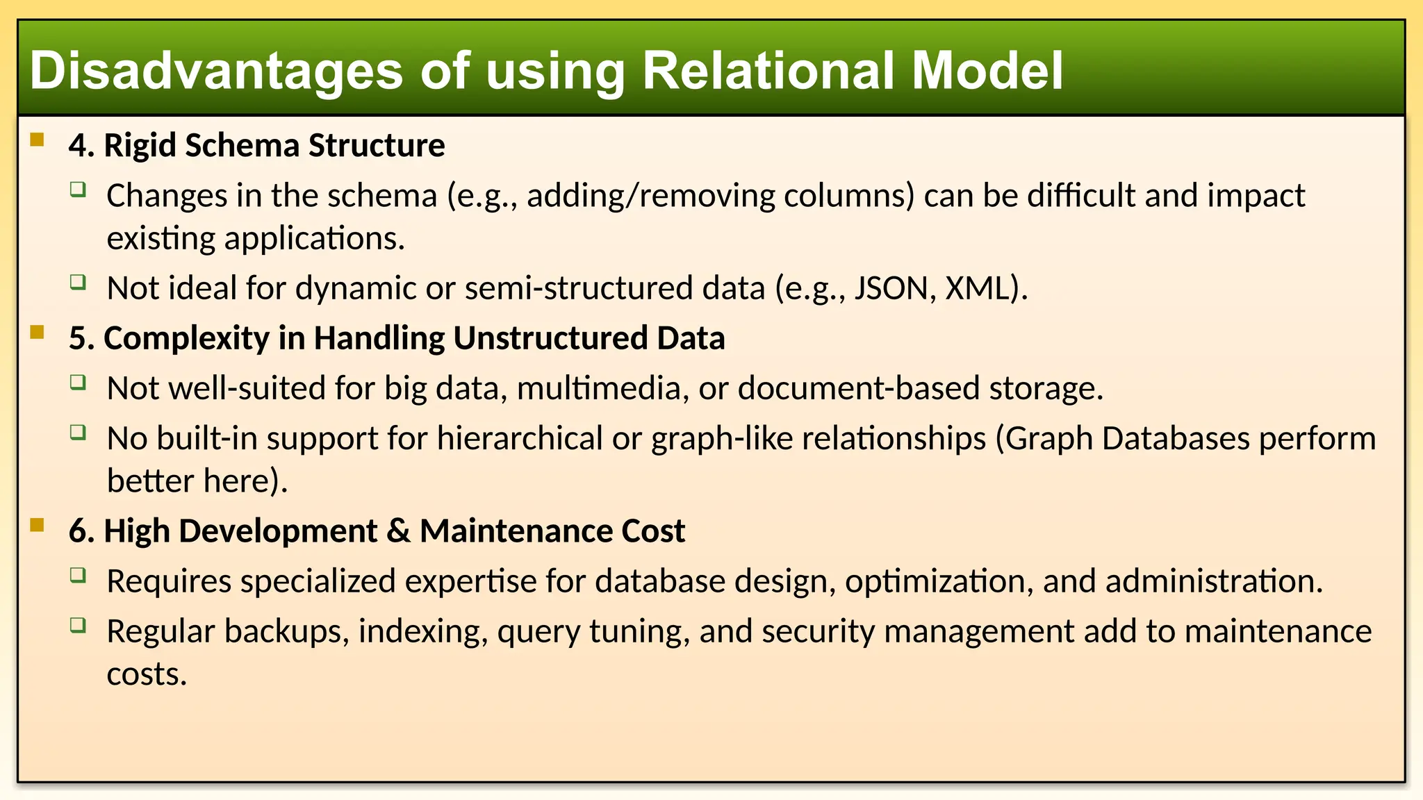  4. Rigid Schema Structure
 Changes in the schema (e.g., adding/removing columns) can be difficult and impact
existing applications.
 Not ideal for dynamic or semi-structured data (e.g., JSON, XML).
 5. Complexity in Handling Unstructured Data
 Not well-suited for big data, multimedia, or document-based storage.
 No built-in support for hierarchical or graph-like relationships (Graph Databases perform
better here).
 6. High Development & Maintenance Cost
 Requires specialized expertise for database design, optimization, and administration.
 Regular backups, indexing, query tuning, and security management add to maintenance
costs.
Disadvantages of using Relational Model
 
