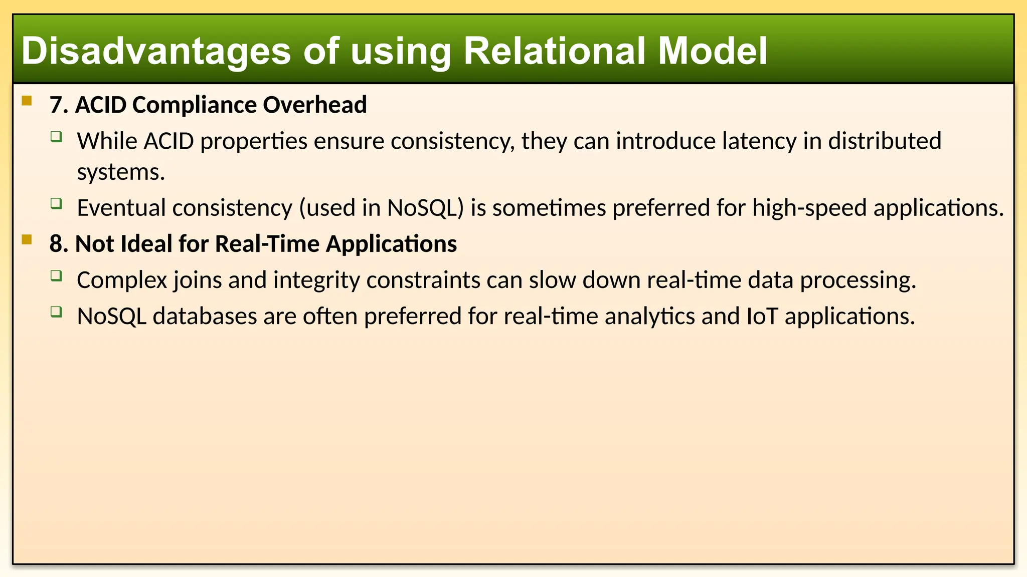  7. ACID Compliance Overhead
 While ACID properties ensure consistency, they can introduce latency in distributed
systems.
 Eventual consistency (used in NoSQL) is sometimes preferred for high-speed applications.
 8. Not Ideal for Real-Time Applications
 Complex joins and integrity constraints can slow down real-time data processing.
 NoSQL databases are often preferred for real-time analytics and IoT applications.
Disadvantages of using Relational Model
 