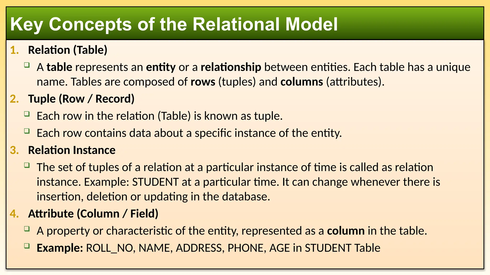 1. Relation (Table)
 A table represents an entity or a relationship between entities. Each table has a unique
name. Tables are composed of rows (tuples) and columns (attributes).
2. Tuple (Row / Record)
 Each row in the relation (Table) is known as tuple.
 Each row contains data about a specific instance of the entity.
3. Relation Instance
 The set of tuples of a relation at a particular instance of time is called as relation
instance. Example: STUDENT at a particular time. It can change whenever there is
insertion, deletion or updating in the database.
4. Attribute (Column / Field)
 A property or characteristic of the entity, represented as a column in the table.
 Example: ROLL_NO, NAME, ADDRESS, PHONE, AGE in STUDENT Table
Key Concepts of the Relational Model
 