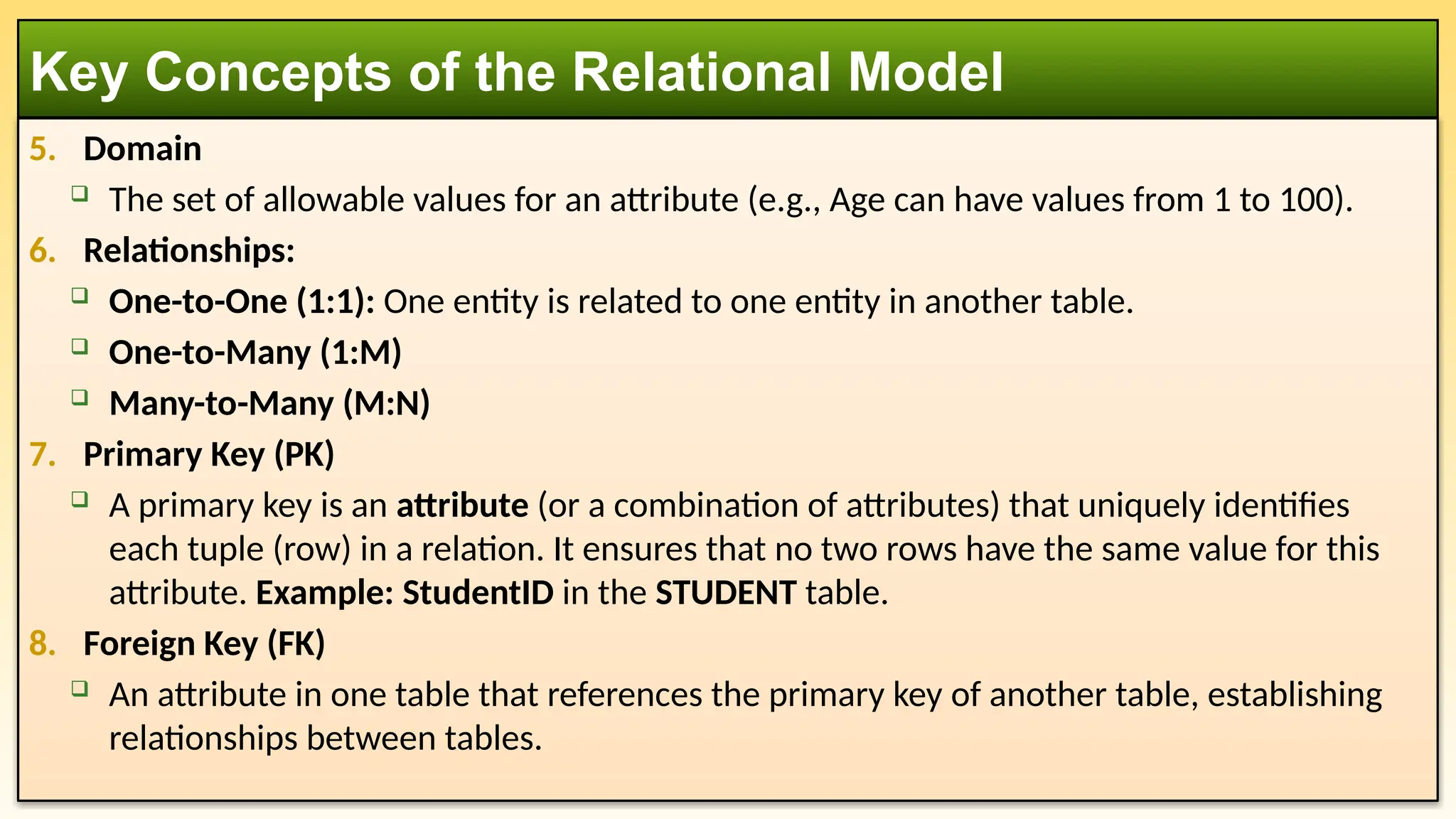 5. Domain
 The set of allowable values for an attribute (e.g., Age can have values from 1 to 100).
6. Relationships:
 One-to-One (1:1): One entity is related to one entity in another table.
 One-to-Many (1:M)
 Many-to-Many (M:N)
7. Primary Key (PK)
 A primary key is an attribute (or a combination of attributes) that uniquely identifies
each tuple (row) in a relation. It ensures that no two rows have the same value for this
attribute. Example: StudentID in the STUDENT table.
8. Foreign Key (FK)
 An attribute in one table that references the primary key of another table, establishing
relationships between tables.
Key Concepts of the Relational Model
 