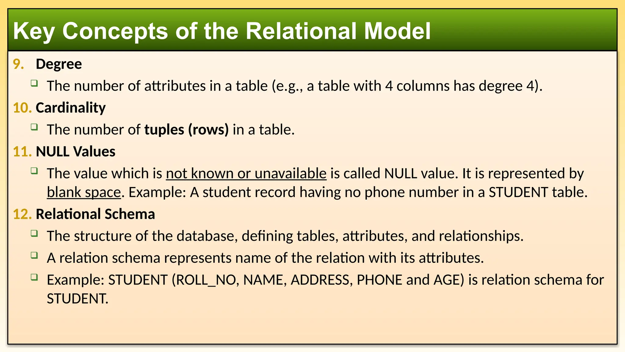 9. Degree
 The number of attributes in a table (e.g., a table with 4 columns has degree 4).
10. Cardinality
 The number of tuples (rows) in a table.
11. NULL Values
 The value which is not known or unavailable is called NULL value. It is represented by
blank space. Example: A student record having no phone number in a STUDENT table.
12. Relational Schema
 The structure of the database, defining tables, attributes, and relationships.
 A relation schema represents name of the relation with its attributes.
 Example: STUDENT (ROLL_NO, NAME, ADDRESS, PHONE and AGE) is relation schema for
STUDENT.
Key Concepts of the Relational Model
 