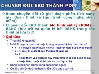 CHUYỂN ĐỔI ERD THÀNH PDM
 Bước chuyển đổi từ giai đoạn phân tích sang
  giai đoạn thiết kế (qui trình công nghệ phần
  mềm)
 Chuyển đổi ERD thành Mô hình vật lý (PDM) ≡
  BẢNG (lưu trữ và quản lý bởi DBMS trong các
  thiết bị lưu trữ)
 Qui tắc:
     Thực thể  quan hệ
     Mối kết hợp  quan hệ hoặc không là quan hệ tuỳ theo bản số
           • 1 – n : chuyển thành quan hệ cha – con với ràng buộc khoá ngoại
           • n – n: chuyển mối kết hợp thành một quan hệ
           • 1 – 1:
               – Hoặc thêm vào quan hệ này thuộc tính khóa của quan hệ kia
               – Hoặc thêm thuộc tính khóa vào cả 2 quan hệ
     Ràng buộc khoá chính, ràng buộc khoá ngoại
     Qui tắc vẽ các đường tham chiếu giữa các quan hệ
 Edited by Duc-Long, Le - 2009                                                 18
 