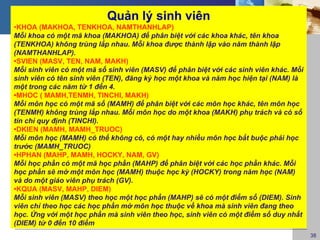 Quản lý sinh viên
•KHOA (MAKHOA, TENKHOA, NAMTHANHLAP)
Mỗi khoa có một mã khoa (MAKHOA) để phân biệt với các khoa khác, tên khoa
(TENKHOA) không trùng lắp nhau. Mỗi khoa được thành lập vào năm thành lập
(NAMTHANHLAP).
•SVIEN (MASV, TEN, NAM, MAKH)
Mỗi sinh viên có một mã số sinh viên (MASV) để phân biệt với các sinh viên khác. Mỗi
sinh viên có tên sinh viên (TEN), đăng ký học một khoa và năm học hiện tại (NAM) là
một trong các năm từ 1 đến 4.
•MHOC ( MAMH,TENMH, TINCHI, MAKH)
Mỗi môn học có một mã số (MAMH) để phân biệt với các môn học khác, tên môn học
(TENMH) không trùng lắp nhau. Mỗi môn học do một khoa (MAKH) phụ trách và có số
tín chỉ quy định (TINCHI).
•DKIEN (MAMH, MAMH_TRUOC)
Mỗi môn học (MAMH) có thể không có, có một hay nhiều môn học bắt buộc phải học
trước (MAMH_TRUOC)
•HPHAN (MAHP, MAMH, HOCKY, NAM, GV)
Mỗi học phần có một mã học phần (MAHP) để phân biệt với các học phần khác. Mỗi
học phần sẽ mở một môn học (MAMH) thuộc học kỳ (HOCKY) trong năm học (NAM)
và do một giáo viên phụ trách (GV).
•KQUA (MASV, MAHP, DIEM)
Mỗi sinh viên (MASV) theo học một học phần (MAHP) sẽ có một điểm số (DIEM). Sinh
viên chỉ theo học các học phần mở môn học thuộc về khoa mà sinh viên đang theo
học. Ứng với một học phần mà sinh viên theo học, sinh viên có một điểm số duy nhất
(DIEM) từ 0 đến 10 điểm
                                                                                       38
 