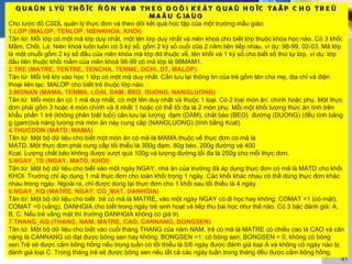 Q U A Û N L YÙ T H Ö ÏC Ñ Ô N V A Ø T H E O D O Õ I K E Á T Q U A Û H O ÏC T A Ä P C H O T R E Û
                                                    M A Ã U G IA Ù O
Cho lược đồ CSDL quản lý thực đơn và theo dõi kết quả học tập của một trường mẫu giáo:
1.LOP (MALOP, TENLOP, NIENKHOA, KHOI)
Tân từ: Mỗi lớp có một mã lớp duy nhất, một tên lớp duy nhất và niên khoá cho biết lớp thuộc khóa học nào. Có 3 khối:
Mầm, Chồi, Lá. Niên khoá luôn luôn có 5 ký số, gồm 2 ký số cuối của 2 năm liên tiếp nhau, ví dụ: 98-99, 02-03. Mã lớp
là một chuỗi gồm 2 ký số đầu của niên khóa mà lớp đó thuộc về, tên khối và 1 ký số cho biết số thứ tự lớp, ví dụ: lớp
đầu tiên thuộc khối mầm của niên khoá 98-99 có mã lớp là 98MAM1.
2.TRE (MATRE, TENTRE, TENCHA, TENME, DCHI, DT, MALOP)
Tân từ: Mỗi trẻ khi vào học 1 lớp có một mã duy nhất. Cần lưu lại thông tin của trẻ gồm tên cha mẹ, địa chỉ và điện
thoại liên lạc. MALOP cho biết trẻ thuộc lớp nào.
3.MONAN (MAMA, TENMA, LOAI, DAM, BEO, DUONG, NANGLUONG)
Tân từ: Mỗi món ăn có 1 mã duy nhất, có một tên duy nhất và thuộc 1 loại. Có 2 loại món ăn: chính hoặc phụ. Một thực
đơn phải gồm 3 hoặc 4 món chính và ít nhất 1 hoặc có thể tối đa là 2 món phụ. Mỗi một khối lượng thức ăn tính trên
khẩu phần 1 trẻ (không phân biệt tuổi) cần lưu lại lượng đạm (DAM), chất béo (BEO) đường (DUONG) (đều tính bằng
g (gam))và năng lượng mà món ăn này cung cấp (NANGLUONG) (tính bằng Kcal).
4.THUCDON (MATD, MAMA)
Tân từ: Một bộ dữ liệu cho biết một món ăn có mã là MAMA thuộc về thực đơn có mã là
MATD. Một thực đơn phải cung cấp tối thiểu là 300g đạm, 80g béo, 200g đường và 400
Kcal. Lượng chất béo không được vượt quá 100g và lượng đường tối đa là 250g cho mỗi thực đơn.
5.NGAY_TD (NGAY, MATD, KHOI)
Tân từ: Một bộ dữ liệu cho biết vào một ngày NGAY, nhà ăn của trường đã áp dụng thực đơn có mã là MATD cho khối
KHOI. Trường chỉ áp dụng 1 mã thực đơn cho toàn khối trong 1 ngày. Các khối khác nhau có thể dùng thực đơn khác
nhau trong ngày. Ngoài ra, chỉ được dùng lại thực đơn cho 1 khối sau tối thiểu là 4 ngày.
6.NGAY_KQ (MATRE, NGAY, CO_MAT, DANHGIA)
Tân từ: Một bộ dữ liệu cho biết trẻ có mã là MATRE, vào một ngày NGAY có đi học hay không: COMAT =1 (có mặt);
COMAT =0 (vắng). DANHGIA cho biết trong ngày trẻ sinh hoạt và tiếp thu bài học như thế nào. Có 3 bậc đánh giá: A,
B, C. Nếu trẻ vắng mặt thì trường DANHGIA không có giá trị.
7.THANG_KQ (THANG, NAM, MATRE, CAO, CANNANG, BONGSEN)
Tân từ: Một bộ dữ liệu cho biết vào cuối tháng THANG của năm NAM, trẻ có mã là MATRE có chiều cao là CAO và cân
nặng là CANNANG có đạt được bông sen hay không: BONGSEN =1: có bông sen; BONGSEN = 0; không có bông
sen.Trẻ sẽ được cắm bông hồng nếu trong tuần có tối thiểu là 5/6 ngày được đánh giá loại A và không có ngày nào bị
đánh giá loại C. Trong tháng trẻ sẽ được bông sen nếu tất cả các ngày tuần trong tháng đều được cắm bông hồng.
                                                                                                                   41
 