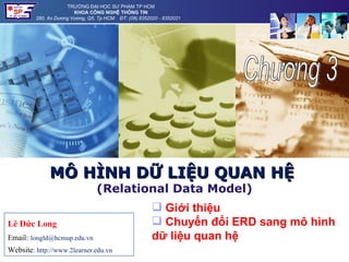 TRƯỜNG ĐẠI HỌC SƯ PHẠM TP HCM
                        KHOA CÔNG NGHỆ THÔNG TIN
         280, An Dương Vương, Q5, Tp HCM ĐT: (08).8352020 - 8352021




              MÔ HÌNH DỮ LIỆU QUAN HỆ
                                 (Relational Data Model)
                                                        Giới thiệu
Lê Đức Long                                             Chuyển đổi ERD sang mô hình
Email: longld@hcmup.edu.vn                             dữ liệu quan hệ
Website: http://www.2learner.edu.vn
 
