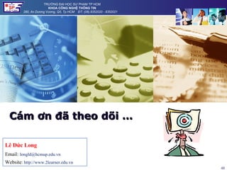 TRƯỜNG ĐẠI HỌC SƯ PHẠM TP HCM
                        KHOA CÔNG NGHỆ THÔNG TIN
         280, An Dương Vương, Q5, Tp HCM ĐT: (08).8352020 - 8352021




  Cám ơn đã theo dõi …

Lê Đức Long
Email: longld@hcmup.edu.vn
Website: http://www.2learner.edu.vn
                                                                      48
 