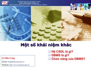 TRƯỜNG ĐẠI HỌC SƯ PHẠM TP HCM
                        KHOA CÔNG NGHỆ THÔNG TIN
         280, An Dương Vương, Q5, Tp HCM ĐT: (08).8352020 - 8352021




                          Một số khái niệm khác
                                                                       Hệ CSDL là gì?
                                                                       DBMS là gì?
Lê Đức Long                                                            Chức năng của DBMS?
Email: longld@hcmup.edu.vn
Website: http://www.2learner.edu.vn
 