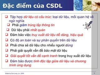 Đặc điểm của CSDL
 Tập hợp dữ liệu có cấu trúc: loại dữ liệu, mối quan hệ về
  ngữ nghĩa
  Phải giảm trùng lắp thông tin
 Dữ liệu phải nhất quán
 Đảm bảo việc truy xuất dữ liệu dễ dàng, hiệu quả
 Có độ an toàn và sự phân quyền trên dữ liệu
 Phải chia sẻ dữ liệu cho nhiều người dùng
 Phải giải quyết vấn đề bảo mật dữ liệu
 Giải quyết tốt vấn đề cạnh tranh trong truy xuất dữ liệu
 Đảm bảo được tính độc lập giữa dữ liệu và chương
  trình ứng dụng

Edited by Duc-Long, Le - 2009                                 8
 