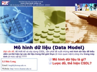 TRƯỜNG ĐẠI HỌC SƯ PHẠM TP HCM
                        KHOA CÔNG NGHỆ THÔNG TIN
         280, An Dương Vương, Q5, Tp HCM ĐT: (08).8352020 - 8352021




              Mô hình dữ liệu (Data Model)
 Đặt vấn đề: để thiết kế và xây dựng CSDL, cần phải đề xuất những mô hình dữ liệu để biểu
 diễn và thể hiện lại các dữ liệu trong thế giới thực (ở mức quan niệm) cũng như trong máy
 tính (ở mức vật lý) ????
                                                                 Mô hình dữ liệu là gì?
Lê Đức Long
                                                                 Lược đồ, thể hiện CSDL?
Email: longld@hcmup.edu.vn
Website: http://www.2learner.edu.vn
 