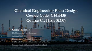 Chemical Engineering Plant Design
Course Code: CHE435
Course Cr. Hrs.: 3(3,0)
Course Instructor:
Dr. Muhammad Haris Hamayun
Assistant Professor,
Department of Chemical Engineering,
COMSATS University Islamabad, Lahore Campus.
Contact Email: mhhamayun@cuilahore.edu.pk
1
 