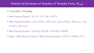 Solution (Calculation of Number of Transfer Units, NOG)
11
1 % w/w SO2 = 59 mmHg
• Mole Fraction (Vapor) = Pi / P = 59 / 760 = 0.0776
• Mole Fraction (Liquid) = [(wt. of SO2 / Mol. wt.)] / [(wt. of SO2 / Mol. wt.) + (wt.
of H2O / Mol. wt.)]
• Mole Fraction (Liquid) = [(1/64)] / [(1/64) + (99/18)] = 0.0028
• Slope = Mole Fraction (Vapor) / Mole Fraction (Liquid) = 0.0776 / 0.0028 = 27.4
 
