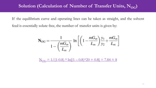 Solution (Calculation of Number of Transfer Units, NOG)
13
If the equilibrium curve and operating lines can be taken as straight, and the solvent
feed is essentially solute free, the number of transfer units is given by:
NOG = 1/(1-0.8) * ln[(1 – 0.8)*20 + 0.8] = 7.84 ≈ 8
 