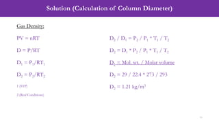 Solution (Calculation of Column Diameter)
16
Gas Density:
PV = nRT
D = P/RT
D1 = P1/RT1
D2 = P2/RT2
1 (STP)
2 (Real Conditions)
D2 / D1 = P2 / P1 * T1 / T2
D2 = D1 * P2 / P1 * T1 / T2
D1 = Mol. wt. / Molar volume
D2 = 29 / 22.4 * 273 / 293
D2 = 1.21 kg/m3
 