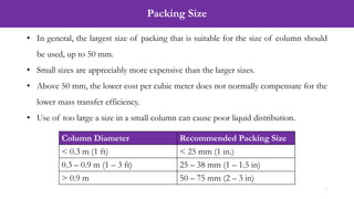 Packing Size
7
• In general, the largest size of packing that is suitable for the size of column should
be used, up to 50 mm.
• Small sizes are appreciably more expensive than the larger sizes.
• Above 50 mm, the lower cost per cubic meter does not normally compensate for the
lower mass transfer efficiency.
• Use of too large a size in a small column can cause poor liquid distribution.
Column Diameter Recommended Packing Size
< 0.3 m (1 ft) < 25 mm (1 in.)
0.3 – 0.9 m (1 – 3 ft) 25 – 38 mm (1 – 1.5 in)
> 0.9 m 50 – 75 mm (2 – 3 in)
 