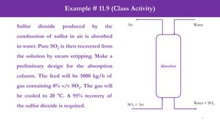 Example # 11.9 (Class Activity)
9
Sulfur dioxide produced by the
combustion of sulfur in air is absorbed
in water. Pure SO2 is then recovered from
the solution by steam stripping. Make a
preliminary design for the absorption
column. The feed will be 5000 kg/h of
gas containing 8% v/v SO2. The gas will
be cooled to 20 °C. A 95% recovery of
the sulfur dioxide is required.
Absorber
SO2 + Air
Air Water
Water + SO2
 