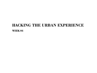 HACKING THE URBAN EXPERIENCE
WEEK 04
 