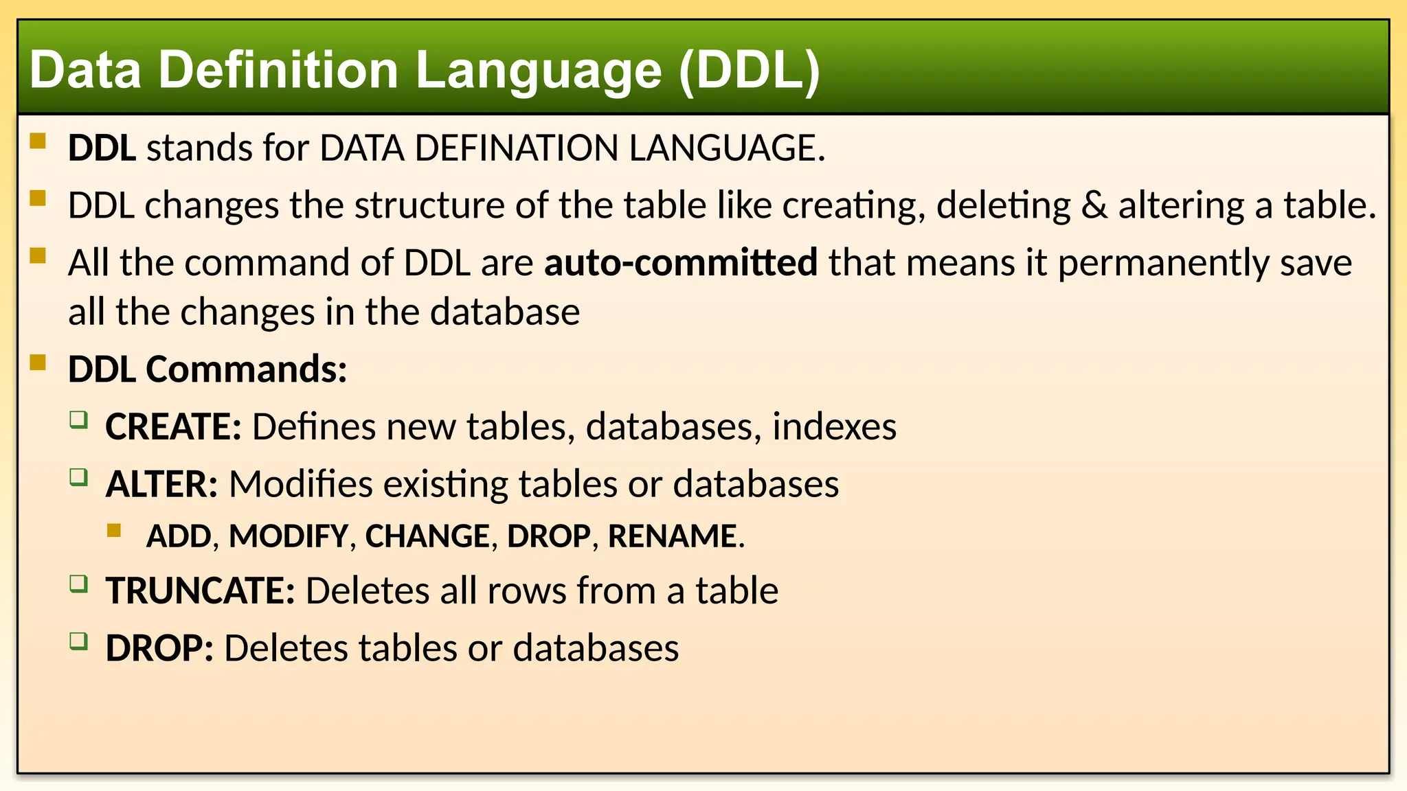  DDL stands for DATA DEFINATION LANGUAGE.  DDL changes the structure of the table like creating, deleting & altering a table.  All the command of DDL are auto-committed that means it permanently save all the changes in the database  DDL Commands:  CREATE: Defines new tables, databases, indexes  ALTER: Modifies existing tables or databases  ADD, MODIFY, CHANGE, DROP, RENAME.  TRUNCATE: Deletes all rows from a table  DROP: Deletes tables or databases Data Definition Language (DDL) 