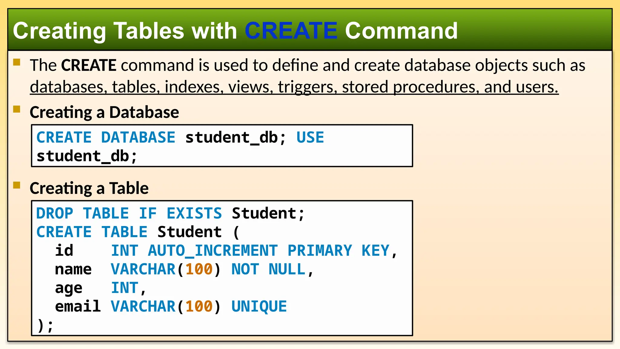  The CREATE command is used to define and create database objects such as databases, tables, indexes, views, triggers, stored procedures, and users.  Creating a Database  Creating a Table Creating Tables with CREATE Command DROP TABLE IF EXISTS Student; CREATE TABLE Student ( id INT AUTO_INCREMENT PRIMARY KEY, name VARCHAR(100) NOT NULL, age INT, email VARCHAR(100) UNIQUE ); CREATE DATABASE student_db; USE student_db; 