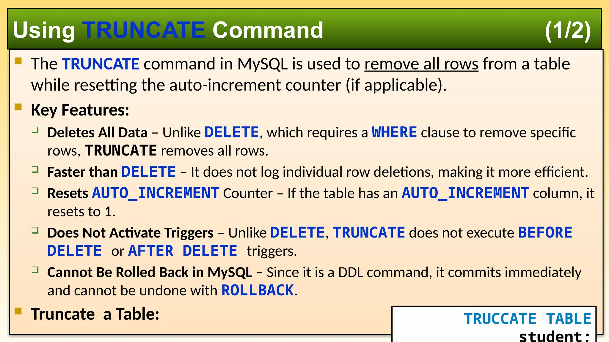  The TRUNCATE command in MySQL is used to remove all rows from a table while resetting the auto-increment counter (if applicable).  Key Features:  Deletes All Data – Unlike DELETE, which requires a WHERE clause to remove specific rows, TRUNCATE removes all rows.  Faster than DELETE – It does not log individual row deletions, making it more efficient.  Resets AUTO_INCREMENT Counter – If the table has an AUTO_INCREMENT column, it resets to 1.  Does Not Activate Triggers – Unlike DELETE, TRUNCATE does not execute BEFORE DELETE or AFTER DELETE triggers.  Cannot Be Rolled Back in MySQL – Since it is a DDL command, it commits immediately and cannot be undone with ROLLBACK.  Truncate a Table: Using TRUNCATE Command (1/2) TRUCCATE TABLE 