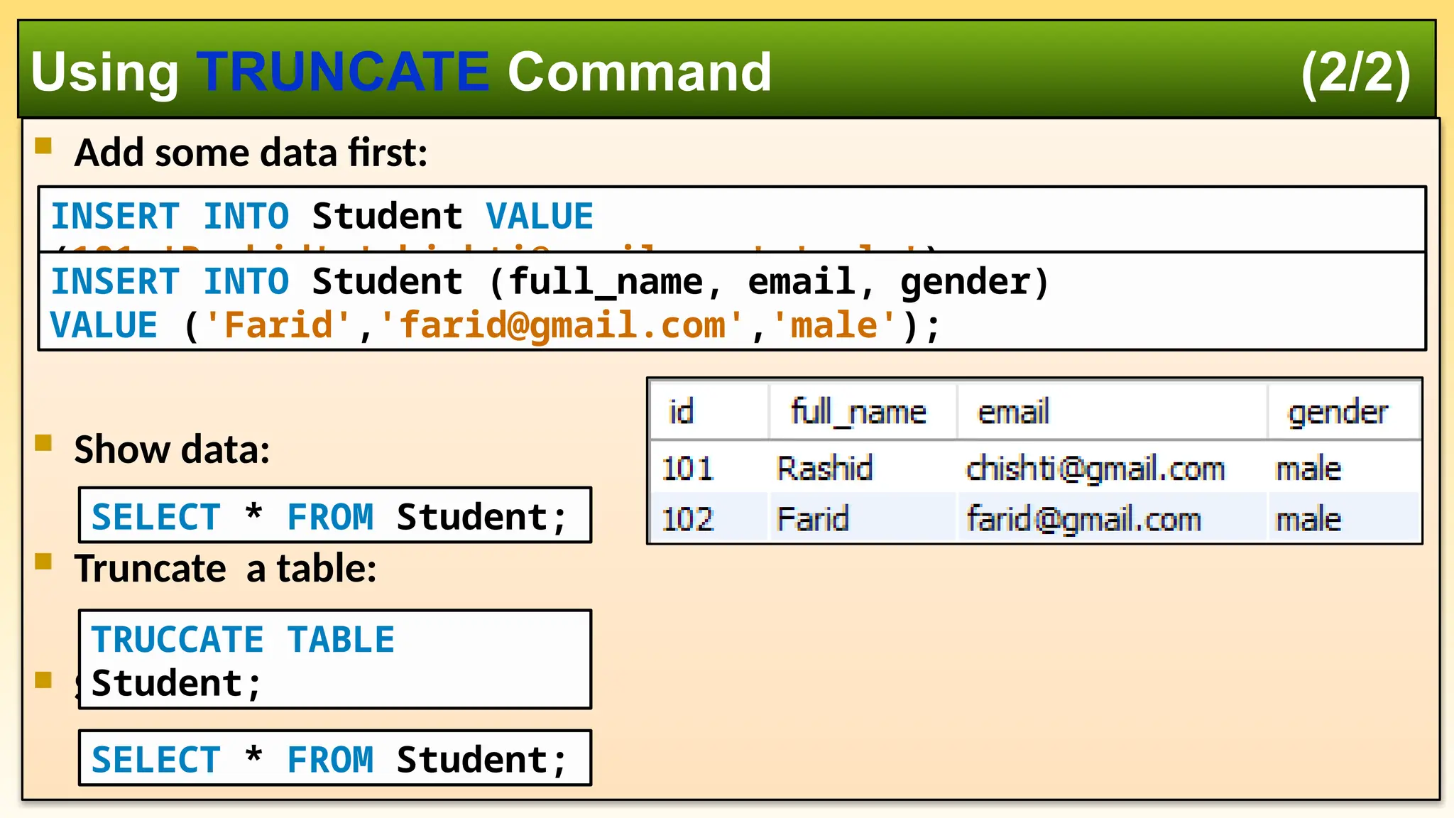  Add some data first:  Show data:  Truncate a table:  Show data again: Using TRUNCATE Command (2/2) TRUCCATE TABLE Student; INSERT INTO Student VALUE (101,'Rashid','chishti@gmail.com','male'); INSERT INTO Student (full_name, email, gender) VALUE ('Farid','farid@gmail.com','male'); SELECT * FROM Student; SELECT * FROM Student; 