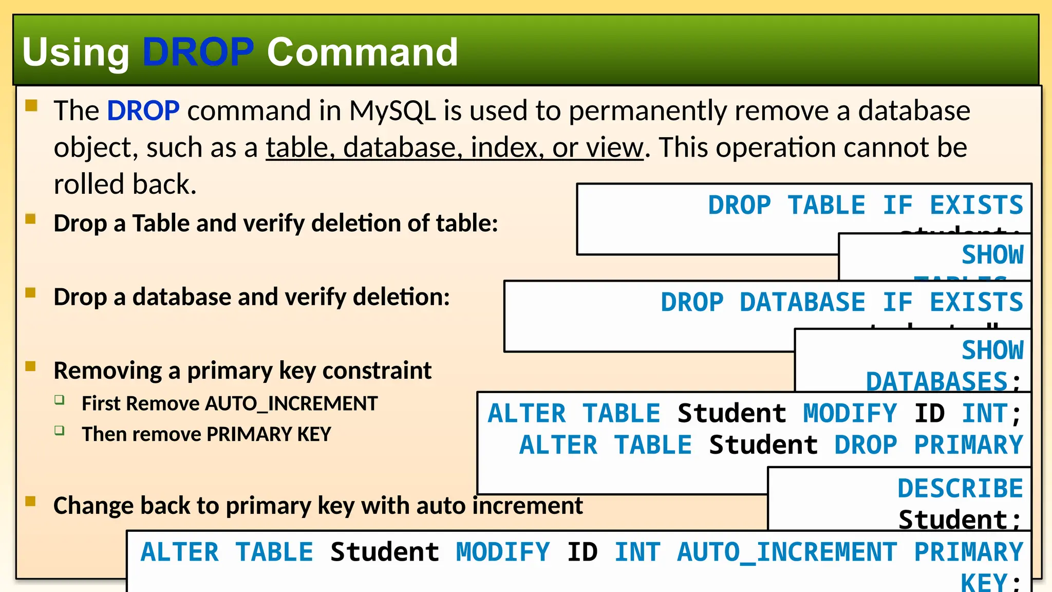  The DROP command in MySQL is used to permanently remove a database object, such as a table, database, index, or view. This operation cannot be rolled back.  Drop a Table and verify deletion of table:  Drop a database and verify deletion:  Removing a primary key constraint  First Remove AUTO_INCREMENT  Then remove PRIMARY KEY  Change back to primary key with auto increment Using DROP Command DROP TABLE IF EXISTS student; SHOW TABLES; DROP DATABASE IF EXISTS student_db; SHOW DATABASES; ALTER TABLE Student MODIFY ID INT; ALTER TABLE Student DROP PRIMARY KEY; DESCRIBE Student; ALTER TABLE Student MODIFY ID INT AUTO_INCREMENT PRIMARY 