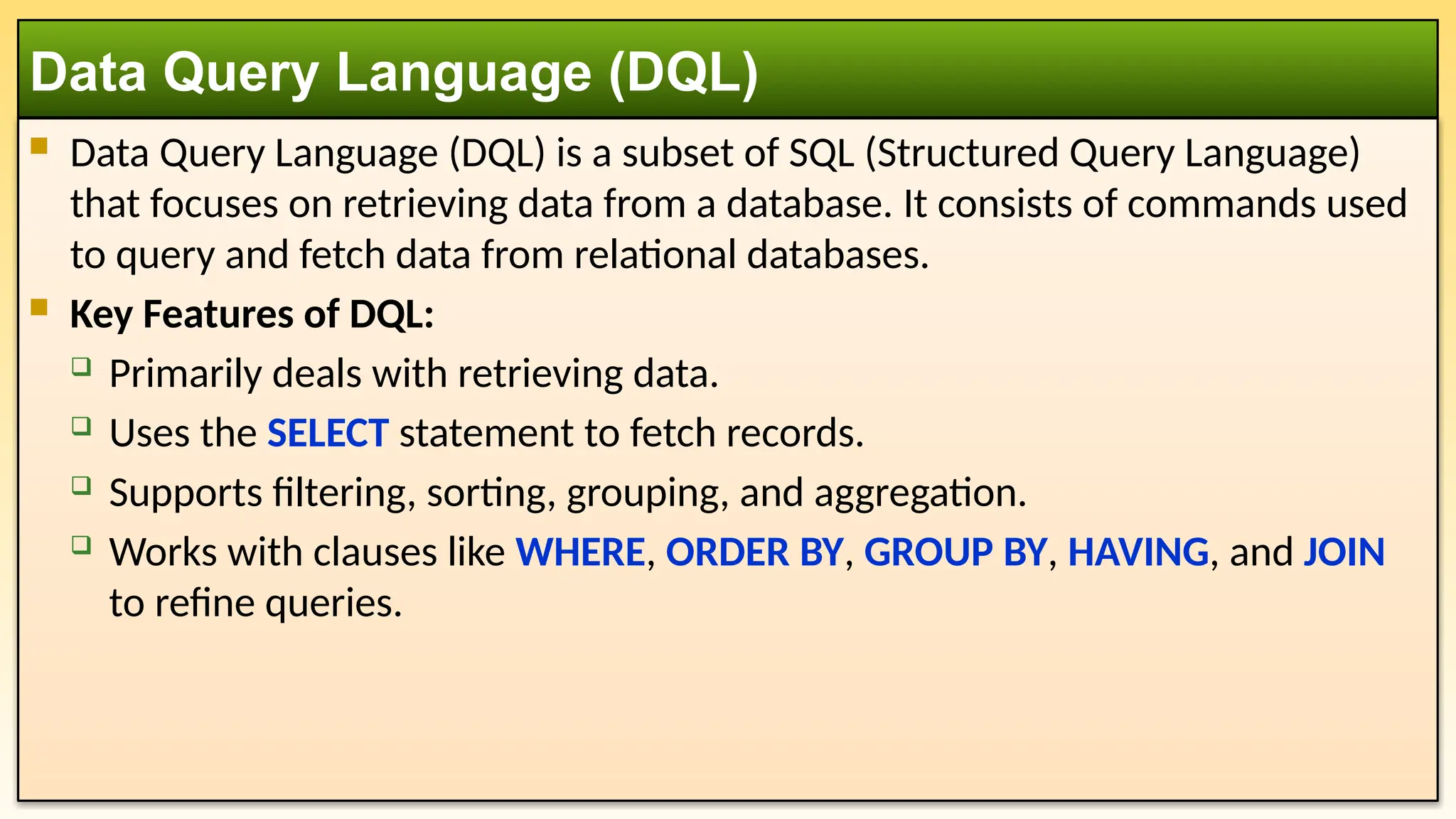  Data Query Language (DQL) is a subset of SQL (Structured Query Language) that focuses on retrieving data from a database. It consists of commands used to query and fetch data from relational databases.  Key Features of DQL:  Primarily deals with retrieving data.  Uses the SELECT statement to fetch records.  Supports filtering, sorting, grouping, and aggregation.  Works with clauses like WHERE, ORDER BY, GROUP BY, HAVING, and JOIN to refine queries. Data Query Language (DQL) 