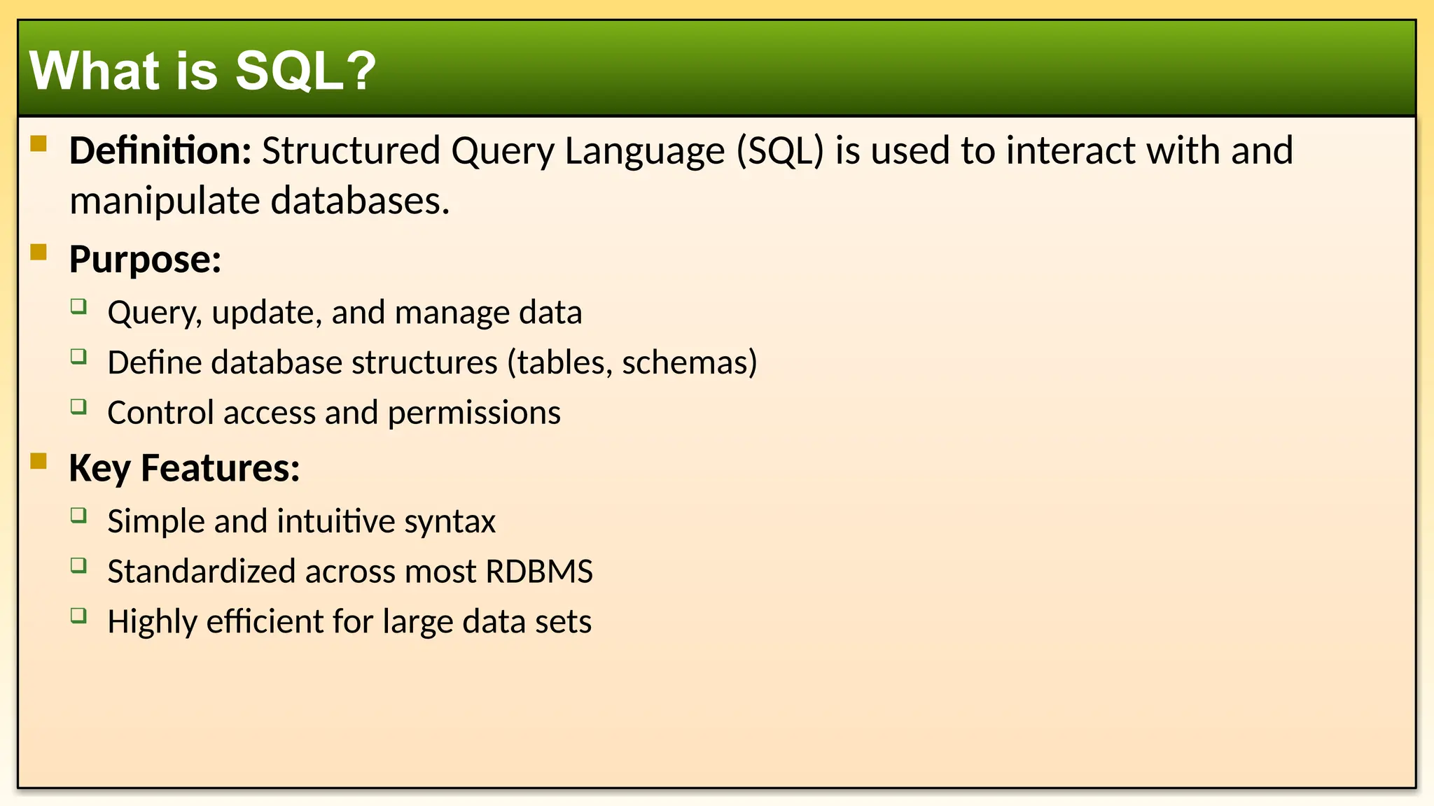  Definition: Structured Query Language (SQL) is used to interact with and manipulate databases.  Purpose:  Query, update, and manage data  Define database structures (tables, schemas)  Control access and permissions  Key Features:  Simple and intuitive syntax  Standardized across most RDBMS  Highly efficient for large data sets What is SQL? 