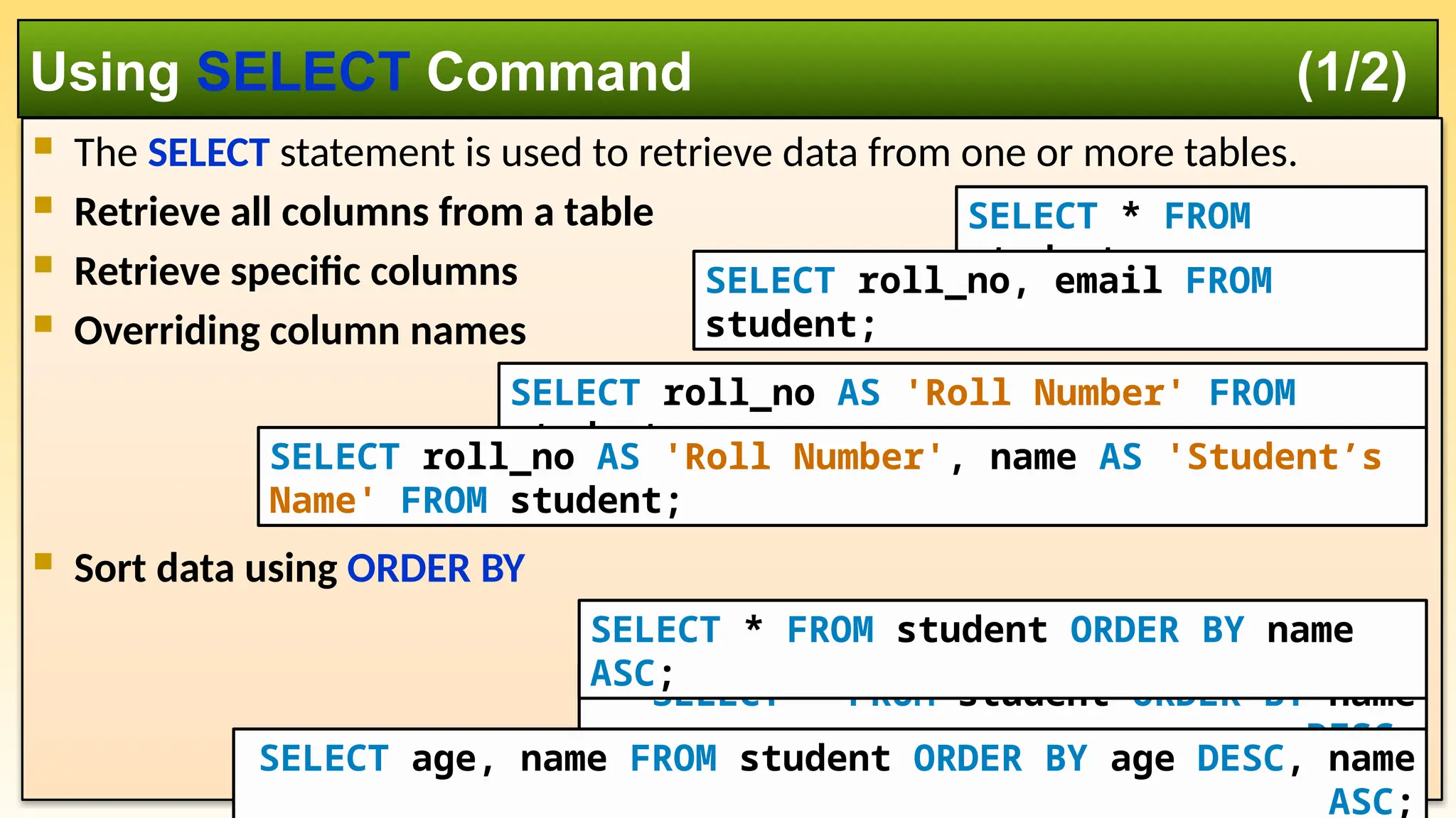 The SELECT statement is used to retrieve data from one or more tables.  Retrieve all columns from a table  Retrieve specific columns  Overriding column names  Sort data using ORDER BY Using SELECT Command (1/2) SELECT * FROM student; SELECT roll_no, email FROM student; SELECT roll_no AS 'Roll Number' FROM student; SELECT roll_no AS 'Roll Number', name AS 'Student’s Name' FROM student; SELECT * FROM student ORDER BY name DESC; SELECT * FROM student ORDER BY name ASC; SELECT age, name FROM student ORDER BY age DESC, name ASC; 