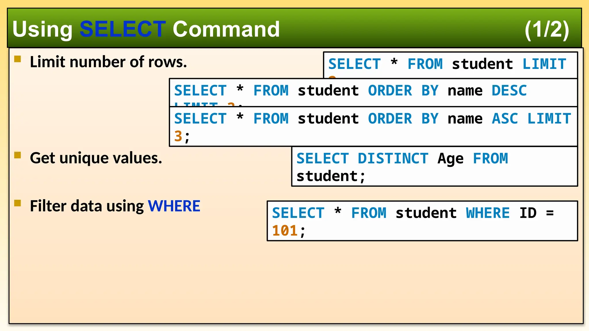  Limit number of rows.  Get unique values.  Filter data using WHERE Using SELECT Command (1/2) SELECT * FROM student LIMIT 2; SELECT DISTINCT Age FROM student; SELECT * FROM student WHERE ID = 101; SELECT * FROM student ORDER BY name DESC LIMIT 3; SELECT * FROM student ORDER BY name ASC LIMIT 3; 