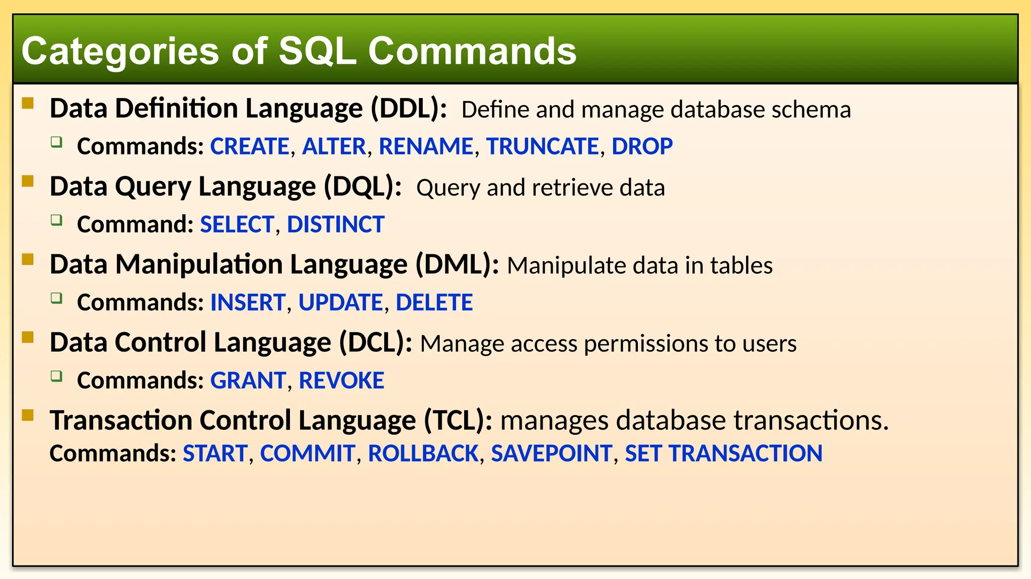  Data Definition Language (DDL): Define and manage database schema  Commands: CREATE, ALTER, RENAME, TRUNCATE, DROP  Data Query Language (DQL): Query and retrieve data  Command: SELECT, DISTINCT  Data Manipulation Language (DML): Manipulate data in tables  Commands: INSERT, UPDATE, DELETE  Data Control Language (DCL): Manage access permissions to users  Commands: GRANT, REVOKE  Transaction Control Language (TCL): manages database transactions. Commands: START, COMMIT, ROLLBACK, SAVEPOINT, SET TRANSACTION Categories of SQL Commands 