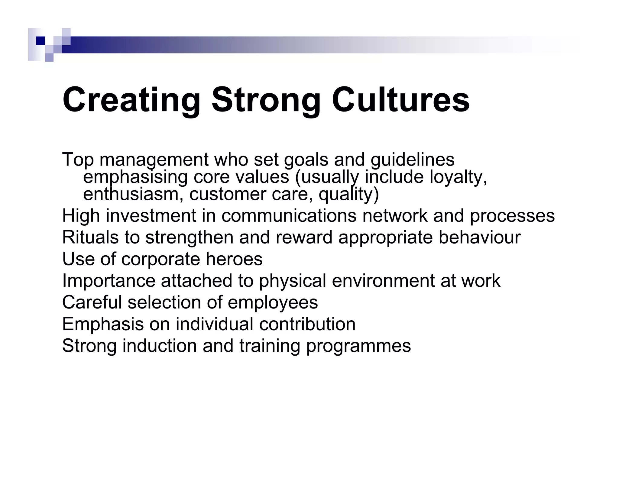Creating Strong Cultures
Top management who set goals and guidelines
emphasising core values (usually include loyalty,
enthusiasm, customer care, quality)
High investment in communications network and processes
Rituals to strengthen and reward appropriate behaviourRituals to strengthen and reward appropriate behaviour
Use of corporate heroes
Importance attached to physical environment at work
Careful selection of employees
Emphasis on individual contribution
Strong induction and training programmes
 
