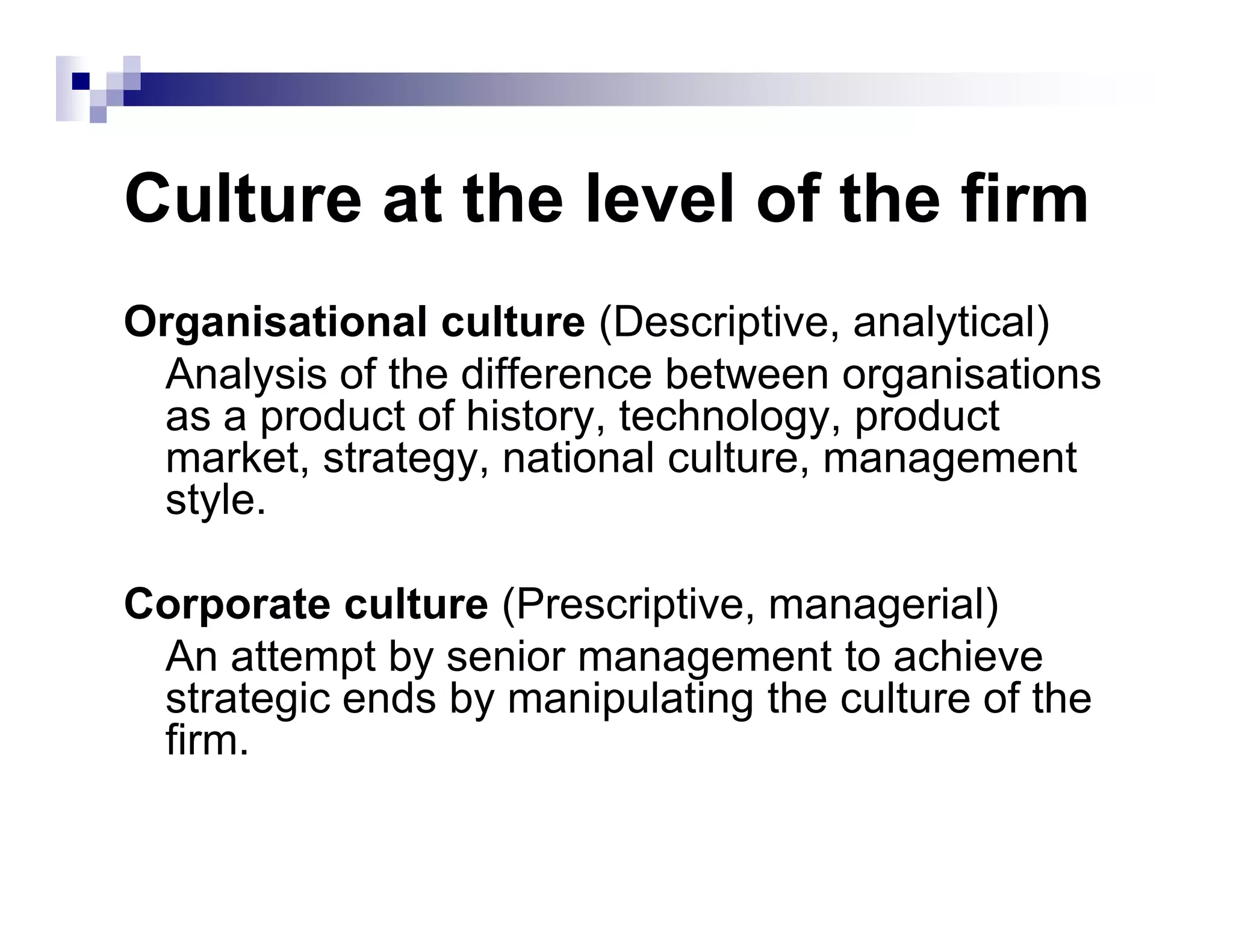 Culture at the level of the firm
Organisational culture (Descriptive, analytical)
Analysis of the difference between organisations
as a product of history, technology, product
market, strategy, national culture, management
style.
market, strategy, national culture, management
style.
Corporate culture (Prescriptive, managerial)
An attempt by senior management to achieve
strategic ends by manipulating the culture of the
firm.
 