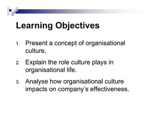 Learning Objectives
1. Present a concept of organisational
culture.
2. Explain the role culture plays in2. Explain the role culture plays in
organisational life.
3. Analyse how organisational culture
impacts on company’s effectiveness.
 
