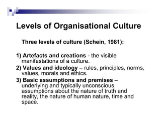Levels of Organisational Culture
Three levels of culture (Schein, 1981):
1) Artefacts and creations - the visible
manifestations of a culture.manifestations of a culture.
2) Values and ideology – rules, principles, norms,
values, morals and ethics.
3) Basic assumptions and premises –
underlying and typically unconscious
assumptions about the nature of truth and
reality, the nature of human nature, time and
space.
 