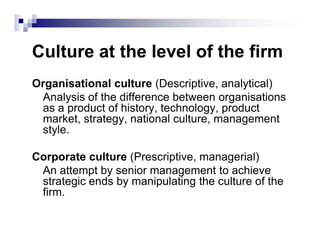 Culture at the level of the firm
Organisational culture (Descriptive, analytical)
Analysis of the difference between organisations
as a product of history, technology, product
market, strategy, national culture, management
style.
market, strategy, national culture, management
style.
Corporate culture (Prescriptive, managerial)
An attempt by senior management to achieve
strategic ends by manipulating the culture of the
firm.
 