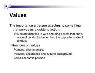 Values
The importance a person attaches to something
that serves as a guide to action.
Values are also tied in with enduring beliefs that one’s
mode of conduct is better than the opposite mode ofmode of conduct is better than the opposite mode of
conduct.
Influences on values
Personal characteristics
Personal experience and cultural background
Socio-economic position
 