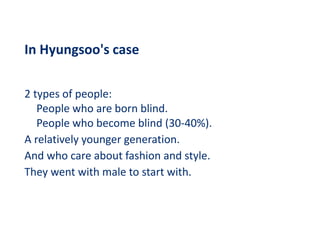 In Hyungsoo's case
2 types of people:
People who are born blind.
People who become blind (30-40%).
A relatively younger generation.
And who care about fashion and style.
They went with male to start with.
 