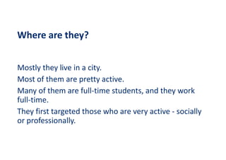 Where are they?
Mostly they live in a city.
Most of them are pretty active.
Many of them are full-time students, and they work
full-time.
They first targeted those who are very active - socially
or professionally.
 