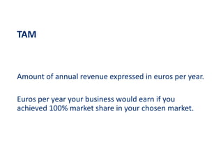 TAM
Amount of annual revenue expressed in euros per year.
Euros per year your business would earn if you
achieved 100% market share in your chosen market.
 