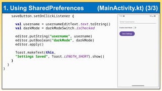saveButton.setOnClickListener {
val username = usernameEditText.text.toString()
val darkMode = darkModeSwitch.isChecked
editor.putString("username", username)
editor.putBoolean("darkMode", darkMode)
editor.apply()
Toast.makeText(this,
"Settings Saved", Toast.LENGTH_SHORT).show()
}
}
}
1. Using SharedPreferences (MainActivity.kt) (3/3)
 