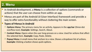  In Android development, a Menu is a collection of options (commands or
actions) that the user can choose from within an app.
 Menus are part of the Android UI (User Interface) framework and provide a
way to offer extra functionality without cluttering the main screen.
 Types of Menus in Android
 Options Menu: The primary menu for an activity. Appears in the app bar (three-dot
overflow icon). Example: Settings, Search, About.
 Context Menu: Opens when the user long-presses on a view. Used for actions that affect
the selected item. Example: Copy, Paste, Delete.
 Popup Menu: A small menu that anchors to a view. Shows a dropdown list of actions.
Example: Clicking a button shows quick options.
2. Menu
 
